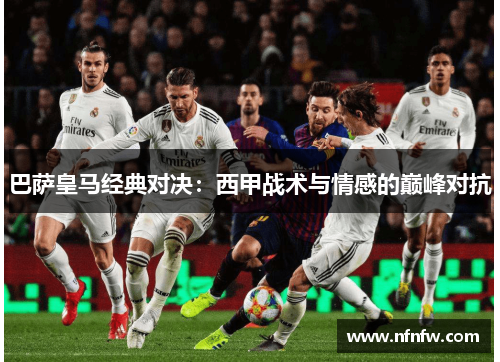 巴萨皇马经典对决:西甲战术与情感的巅峰对抗 巴萨皇马经典对决:西甲战术与情感的巅峰对抗